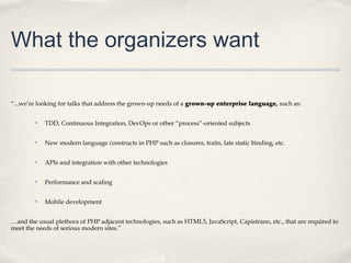 What the organizers want

“...we’re looking for talks that address the grown-up needs of a grown-up enterprise language, such as:

        ✤   TDD, Continuous Integration, DevOps or other “process”-oriented subjects

        ✤   New modern language constructs in PHP such as closures, traits, late static binding, etc.

        ✤   APIs and integration with other technologies

        ✤   Performance and scaling

        ✤   Mobile development


…and the usual plethora of PHP adjacent technologies, such as HTML5, JavaScript, Capistrano, etc., that are required to
meet the needs of serious modern sites.”
 