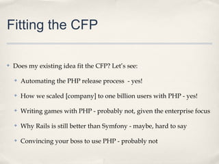Fitting the CFP

✤   Does my existing idea fit the CFP? Let’s see:

    ✤   Automating the PHP release process - yes!

    ✤   How we scaled [company] to one billion users with PHP - yes!

    ✤   Writing games with PHP - probably not, given the enterprise focus

    ✤   Why Rails is still better than Symfony - maybe, hard to say

    ✤   Convincing your boss to use PHP - probably not
 