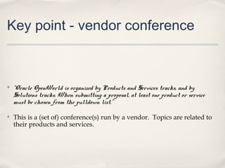 Key point - vendor conference



✤   “Oracle OpenWorld is organized by Products and Services tracks, and by
    Solutions tracks. When submitting a proposal, at least one product or service
    must be chosen from the pulldown list.”

✤   This is a (set of) conference(s) run by a vendor. Topics are related to
    their products and services.
 