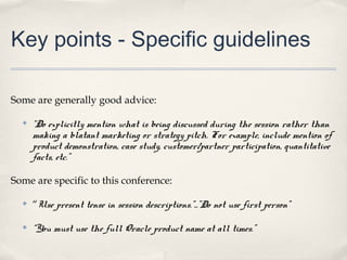 Key points - Specific guidelines

Some are generally good advice:

  ✤   “Do explicitly mention what is being discussed during the session rather than
      making a blatant marketing or strategy pitch. For example, include mention of
      product demonstration, case study, customer/partner participation, quantitative
      facts, etc.”

Some are specific to this conference:

  ✤   “Use present tense in session descriptions.”...”Do not use first person”

  ✤   “You must use the full Oracle product name at all times.”
 
