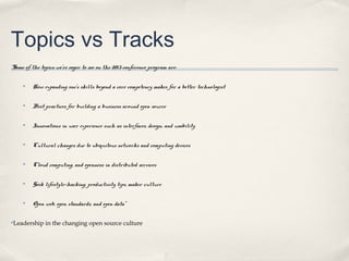 Topics vs Tracks
“Some of the topics we’re eager to see on the 2013 conference program are:

     ✤   How expanding one’s skills beyond a core competency makes for a better technologist

     ✤   Best practices for building a business around open source

     ✤   Innovations in user experience such as interfaces, design, and usability

     ✤   Cultural changes due to ubiquitous networks and computing devices

     ✤   Cloud computing, and openness in distributed services

     ✤   Geek lifestyle—hacking, productivity tips, maker culture

     ✤   Open web, open standards, and open data”

✤Leadership in the changing open source culture
 