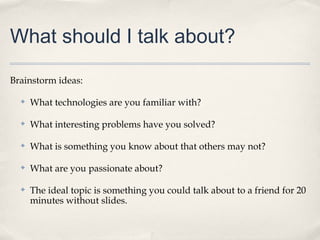 What should I talk about?

Brainstorm ideas:

  ✤   What technologies are you familiar with?

  ✤   What interesting problems have you solved?

  ✤   What is something you know about that others may not?

  ✤   What are you passionate about?

  ✤   The ideal topic is something you could talk about to a friend for 20
      minutes without slides.
 