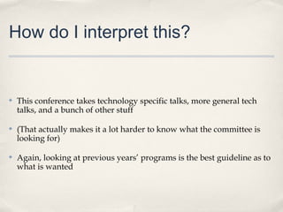 How do I interpret this?


✤   This conference takes technology specific talks, more general tech
    talks, and a bunch of other stuff

✤   (That actually makes it a lot harder to know what the committee is
    looking for)

✤   Again, looking at previous years’ programs is the best guideline as to
    what is wanted
 