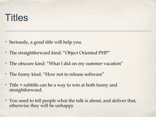 Titles

✤   Seriously, a good title will help you.

✤   The straightforward kind: “Object Oriented PHP”

✤   The obscure kind: “What I did on my summer vacation”

✤   The funny kind: “How not to release software”

✤   Title + subtitle can be a way to win at both funny and
    straightforward.

✤   You need to tell people what the talk is about, and deliver that,
    otherwise they will be unhappy
 