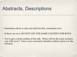 Abstracts, Descriptions


✤   Sometimes there is only one field for this, sometimes two

✤   If there are two, DO NOT USE THE SAME CONTENT FOR BOTH

✤   Try to give a brief outline of the talk. What will be the main sections
    you will cover? I have seen extremely detailed outlines (down to the
    minute).
 