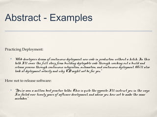 Abstract - Examples


Practicing Deployment:

   ✤   “Web developers dream of continuous deployment: new code in production without a hitch. In this
       talk I'll cover the full story from building deployable code through working out a build and
       release process through continuous integration, automation, and continuous deployment. We'll also
       look at deployment velocity and why CD might not be for you.”

How not to release software:

   ✤   “You've seen a million best practice talks. This is quite the opposite: I'll instruct you in the ways
       I've failed over twenty years of software development, and advise you how not to make the same
       mistakes.”
 