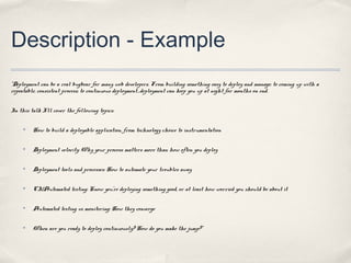 Description - Example
“Deployment can be a real bugbear for many web developers. From building something easy to deploy and manage; to coming up with a
repeatable, consistent process; to continuous deployment…deployment can keep you up at night for months on end.


In this talk I’ll cover the following topics:

     ✤   How to build a deployable application, from technology choice to instrumentation

     ✤   Deployment velocity: Why your process matters more than how often you deploy

     ✤   Deployment tools and processes: How to automate your troubles away

     ✤   CI/Automated testing: Know you’re deploying something good, or at least how worried you should be about it

     ✤   Automated testing vs monitoring: How they converge

     ✤   When are you ready to deploy continuously? How do you make the jump?”
 