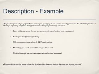 Description - Example
“As your team grows and your projects become more complex, you’re going to need a certain amount of process. In this talk I’ll explain how to
add enough engineering management to be effective without driving engineers crazy. I’ll discuss:

          ✤      Basics of chaordic systems (or: how open source projects succeed without project management)

          ✤      Building trust and preserving autonomy

          ✤      Effective communication practices for IRC, email, and bugs

          ✤      The meetings you have to have, and the ones you should avoid

          ✤      Architecture design and problem solving in a less-structured environment


          ....


Attendees should leave the session with a plan to optimize their teams for developer happiness and shipping great code.”
 