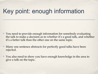 Key point: enough information


✤   You need to provide enough information for somebody evaluating
    the talk to make a decision as to whether it’s a good talk, and whether
    it’s a better talk than the other one on the same topic.

✤   Many one sentence abstracts for perfectly good talks have been
    rejected.

✤   You also need to show you have enough knowledge in the area to
    give a talk on the topic.
 