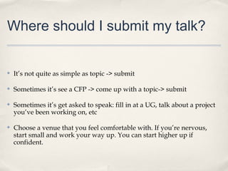 Where should I submit my talk?


✤   It’s not quite as simple as topic -> submit

✤   Sometimes it’s see a CFP -> come up with a topic-> submit

✤   Sometimes it’s get asked to speak: fill in at a UG, talk about a project
    you’ve been working on, etc

✤   Choose a venue that you feel comfortable with. If you’re nervous,
    start small and work your way up. You can start higher up if
    confident.
 
