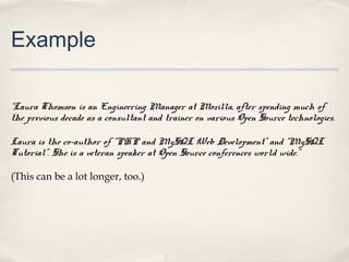 Example

“Laura Thomson is an Engineering Manager at Mozilla, after spending much of
the previous decade as a consultant and trainer on various Open Source technologies.

Laura is the co-author of “PHP and MySQL Web Development” and “MySQL
Tutorial”. She is a veteran speaker at Open Source conferences world wide.”

(This can be a lot longer, too.)
 