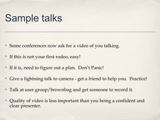 Sample talks

✤   Some conferences now ask for a video of you talking.

✤   If this is not your first rodeo, easy!

✤   If it is, need to figure out a plan. Don’t Panic!

✤   Give a lightning talk to camera - get a friend to help you. Practice!

✤   Talk at user group/brownbag and get someone to record it.

✤   Quality of video is less important than you being a confident and
    clear presenter.
 