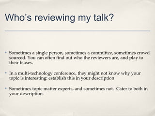 Who’s reviewing my talk?


✤   Sometimes a single person, sometimes a committee, sometimes crowd
    sourced. You can often find out who the reviewers are, and play to
    their biases.

✤   In a multi-technology conference, they might not know why your
    topic is interesting: establish this in your description

✤   Sometimes topic matter experts, and sometimes not. Cater to both in
    your description.
 