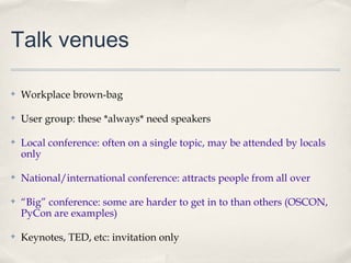 Talk venues

✤   Workplace brown-bag

✤   User group: these *always* need speakers

✤   Local conference: often on a single topic, may be attended by locals
    only

✤   National/international conference: attracts people from all over

✤   “Big” conference: some are harder to get in to than others (OSCON,
    PyCon are examples)

✤   Keynotes, TED, etc: invitation only
 