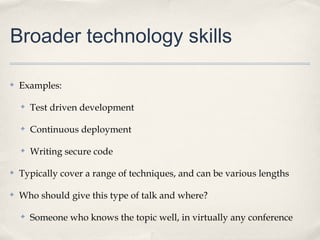 Broader technology skills

✤   Examples:

    ✤   Test driven development

    ✤   Continuous deployment

    ✤   Writing secure code

✤   Typically cover a range of techniques, and can be various lengths

✤   Who should give this type of talk and where?

    ✤   Someone who knows the topic well, in virtually any conference
 