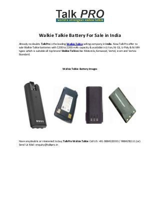 Walkie Talkie Battery For Sale in India
Already no doubts TalkPro is the leading Walkie Talkie selling company in India. Now TalkPro offer to
sale Walkie Talkie batteries with 1200 to 2200 mAh capacity & available in Li-lon, Ni Cd, Li-Poly & Ni MH
types which is suitable all top brand Walkie Talkies like Motorola, Kenwood, Vertel, icom and Vertex
Standard.

Walkie Talkie Battery Images

Have any doubts or interested to buy TalkPro Walkie Talkie Call US: +91-9884223333 / 9884291111 (or)
Send Us Mail: enquiry@talkpro.in

 