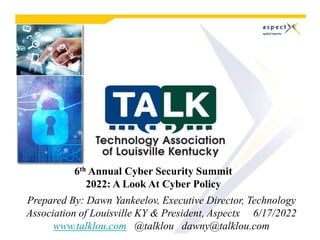 6th Annual Cyber Security Summit
2022: A Look At Cyber Policy
Prepared By: Dawn Yankeelov, Executive Director, Technology
Association of Louisville KY & President, Aspectx 6/17/2022
www.talklou.com @talklou dawny@talklou.com
 