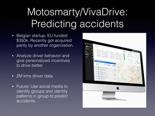 Motosmarty/VivaDrive:
Predicting accidents
• Belgian startup. EU funded
$350k. Recently got acquired
partly by another organization.
• Analyze driver behavior and
give personalized incentives
to drive better.
• 2M kms driver data.
• Future: Use social media to
identify groups and identify
patterns in group to predict
accidents.
 