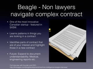 Beagle - Non lawyers
navigate complex contract
• One of the most innovative
Canadian startup - featured in
SXSW.
• Learns patterns in things you
are looking in a contract
• Identiﬁes parts of contract that
are of your interest and highlight
those in a new contract
• Future: Expand to document
understandability. Medical,
engineering reports etc.
Full interview with founder and CEO :
http://thinkapps.com/blog/development/machine-intelligence-beagle-interview/
 