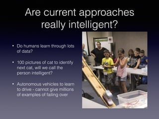 Are current approaches
really intelligent?
• Do humans learn through lots
of data?
• 100 pictures of cat to identify
next cat, will we call the
person intelligent?
• Autonomous vehicles to learn
to drive - cannot give millions
of examples of failing over
 