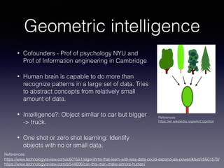 Geometric intelligence
• Cofounders - Prof of psychology NYU and
Prof of Information engineering in Cambridge
• Human brain is capable to do more than
recognize patterns in a large set of data. Tries
to abstract concepts from relatively small
amount of data.
• Intelligence?: Object similar to car but bigger  
-> truck.
• One shot or zero shot learning: Identify
objects with no or small data.
References: 
https://www.technologyreview.com/s/601551/algorithms-that-learn-with-less-data-could-expand-ais-power/#/set/id/601579/ 
https://www.technologyreview.com/s/544606/can-this-man-make-aimore-human/
References: 
https://en.wikipedia.org/wiki/Cognition
 