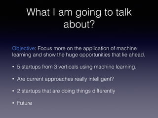 What I am going to talk
about?
Objective: Focus more on the application of machine
learning and show the huge opportunities that lie ahead.
• 5 startups from 3 verticals using machine learning.
• Are current approaches really intelligent?
• 2 startups that are doing things differently
• Future
 