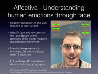 Affectiva - Understanding
human emotions through face
• Recently raised $14M and was
featured in Tech Crunch.
• Identify face and key points in
the face. Based on the
positions of the points measure
facial muscle movement.
• Map facial expressions to
emotions. DB with 4 M faces
from 75 countries.
• Future: Make API available for
devs to make engaging apps
Full interview with VP of marketing and product:
http://thinkapps.com/blog/development/machine-intelligence-affectiva-interview/
 