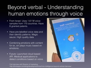 Beyond verbal - Understanding
human emotions through voice
• From Israel. Uses 1.61 M voice
samples from 170 countries. Have
8 granted patents.
• Have pre-labelled voice data and
then identify patterns. Magic
sauce: High quality data
• Combining emotions with content
for ex, siri plays music based on
emotions.
• Future: Launched cloud based
API. Medical applications to
detect conditions based on voice.
Full interview with Director of marketing:
http://thinkapps.com/blog/development/machine-intelligence-beyond-verbal-interview/
 