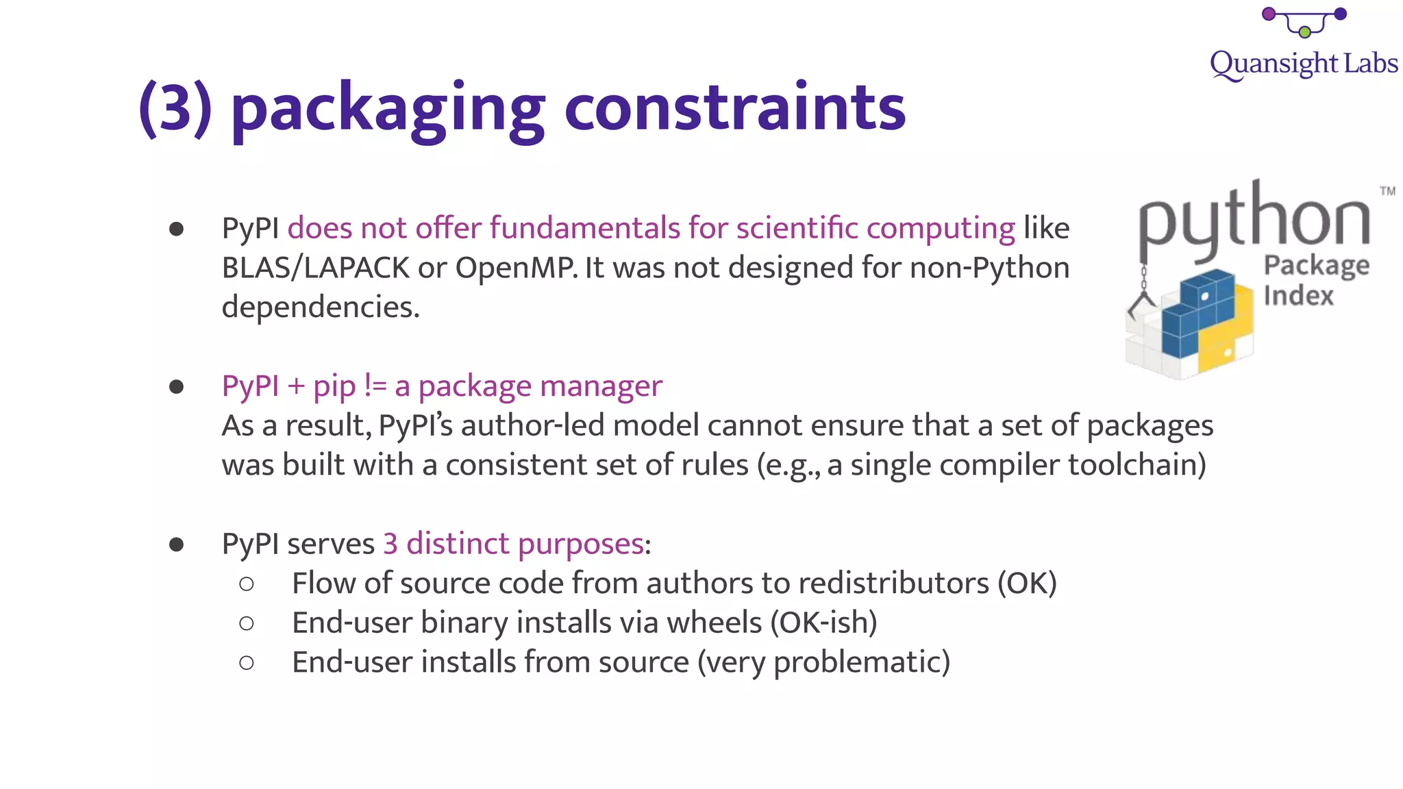 (3) packaging constraints
● PyPI does not oﬀer fundamentals for scientiﬁc computing like
BLAS/LAPACK or OpenMP. It was not designed for non-Python
dependencies.
● PyPI + pip != a package manager
As a result, PyPI’s author-led model cannot ensure that a set of packages
was built with a consistent set of rules (e.g., a single compiler toolchain)
● PyPI serves 3 distinct purposes:
○ Flow of source code from authors to redistributors (OK)
○ End-user binary installs via wheels (OK-ish)
○ End-user installs from source (very problematic)
 