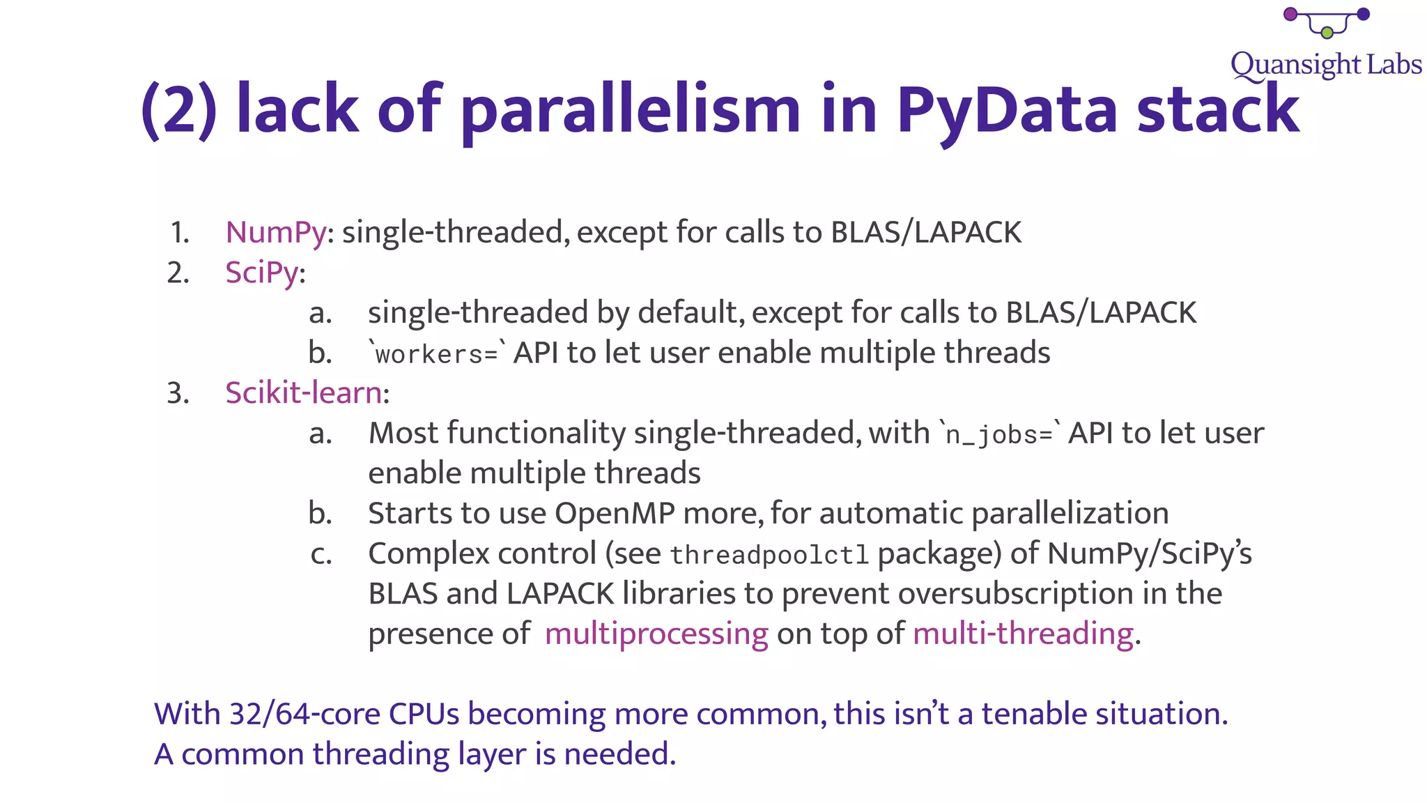 (2) lack of parallelism in PyData stack
1. NumPy: single-threaded, except for calls to BLAS/LAPACK
2. SciPy:
a. single-threaded by default, except for calls to BLAS/LAPACK
b. `workers=` API to let user enable multiple threads
3. Scikit-learn:
a. Most functionality single-threaded, with `n_jobs=` API to let user
enable multiple threads
b. Starts to use OpenMP more, for automatic parallelization
c. Complex control (see threadpoolctl package) of NumPy/SciPy’s
BLAS and LAPACK libraries to prevent oversubscription in the
presence of multiprocessing on top of multi-threading.
With 32/64-core CPUs becoming more common, this isn’t a tenable situation.
A common threading layer is needed.
 
