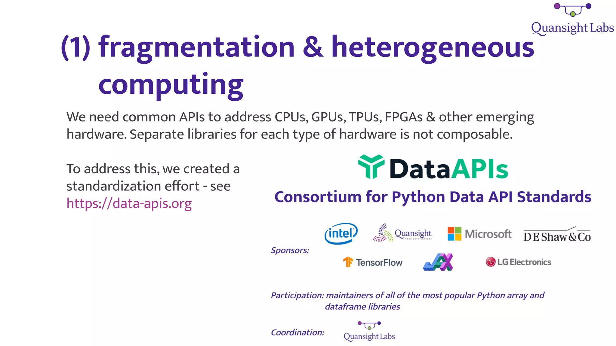 (1) fragmentation & heterogeneous
computing
We need common APIs to address CPUs, GPUs, TPUs, FPGAs & other emerging
hardware. Separate libraries for each type of hardware is not composable.
To address this, we created a
standardization eﬀort - see
https://data-apis.org
 