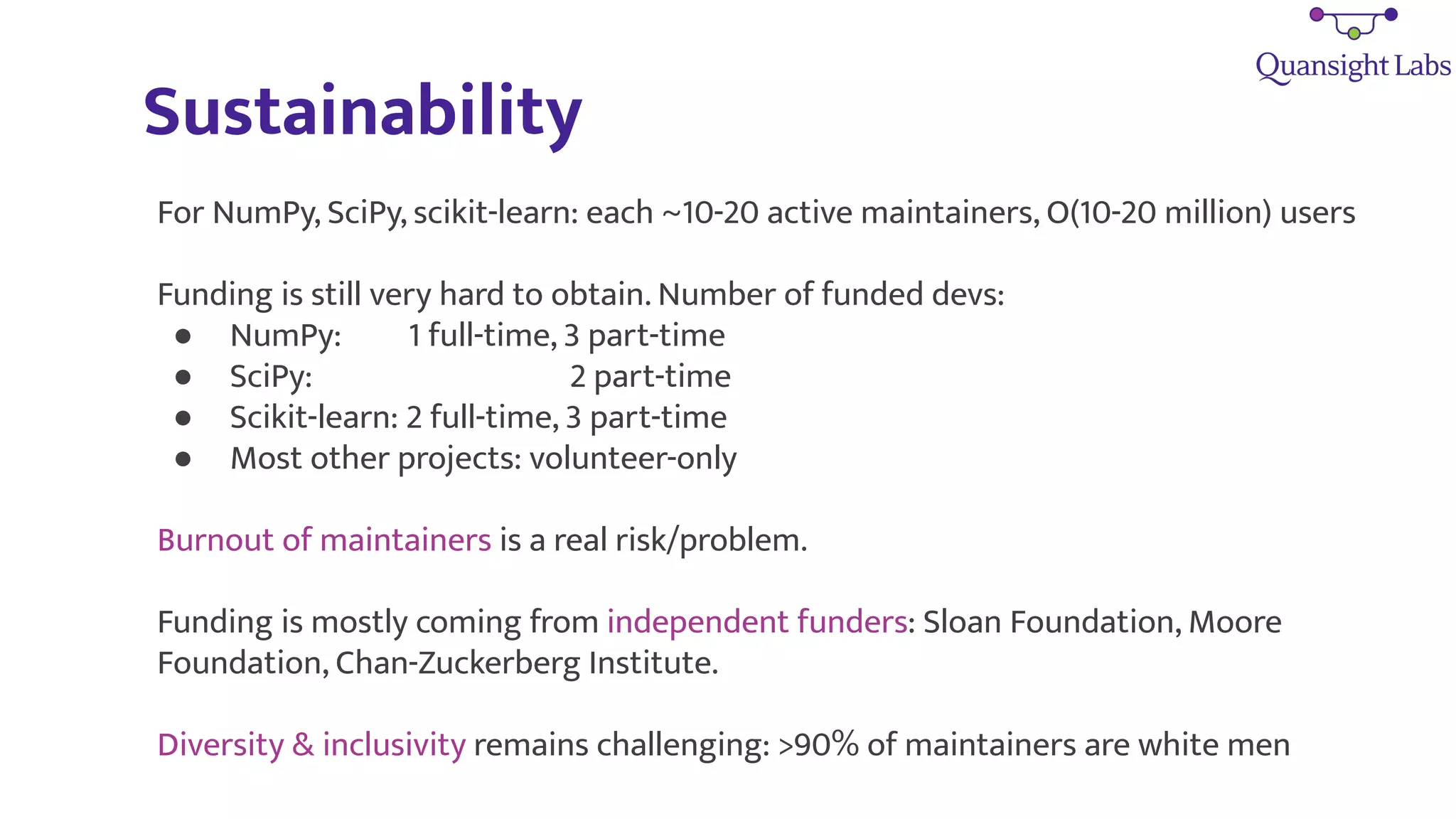 Sustainability
For NumPy, SciPy, scikit-learn: each ~10-20 active maintainers, O(10-20 million) users
Funding is still very hard to obtain. Number of funded devs:
● NumPy: 1 full-time, 3 part-time
● SciPy: 2 part-time
● Scikit-learn: 2 full-time, 3 part-time
● Most other projects: volunteer-only
Burnout of maintainers is a real risk/problem.
Funding is mostly coming from independent funders: Sloan Foundation, Moore
Foundation, Chan-Zuckerberg Institute.
Diversity & inclusivity remains challenging: >90% of maintainers are white men
 