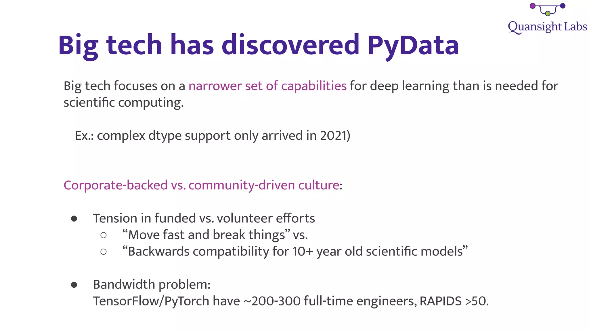 Big tech has discovered PyData
Big tech focuses on a narrower set of capabilities for deep learning than is needed for
scientiﬁc computing.
Ex.: complex dtype support only arrived in 2021)
Corporate-backed vs. community-driven culture:
● Tension in funded vs. volunteer eﬀorts
○ “Move fast and break things” vs.
○ “Backwards compatibility for 10+ year old scientiﬁc models”
● Bandwidth problem:
TensorFlow/PyTorch have ~200-300 full-time engineers, RAPIDS >50.
 