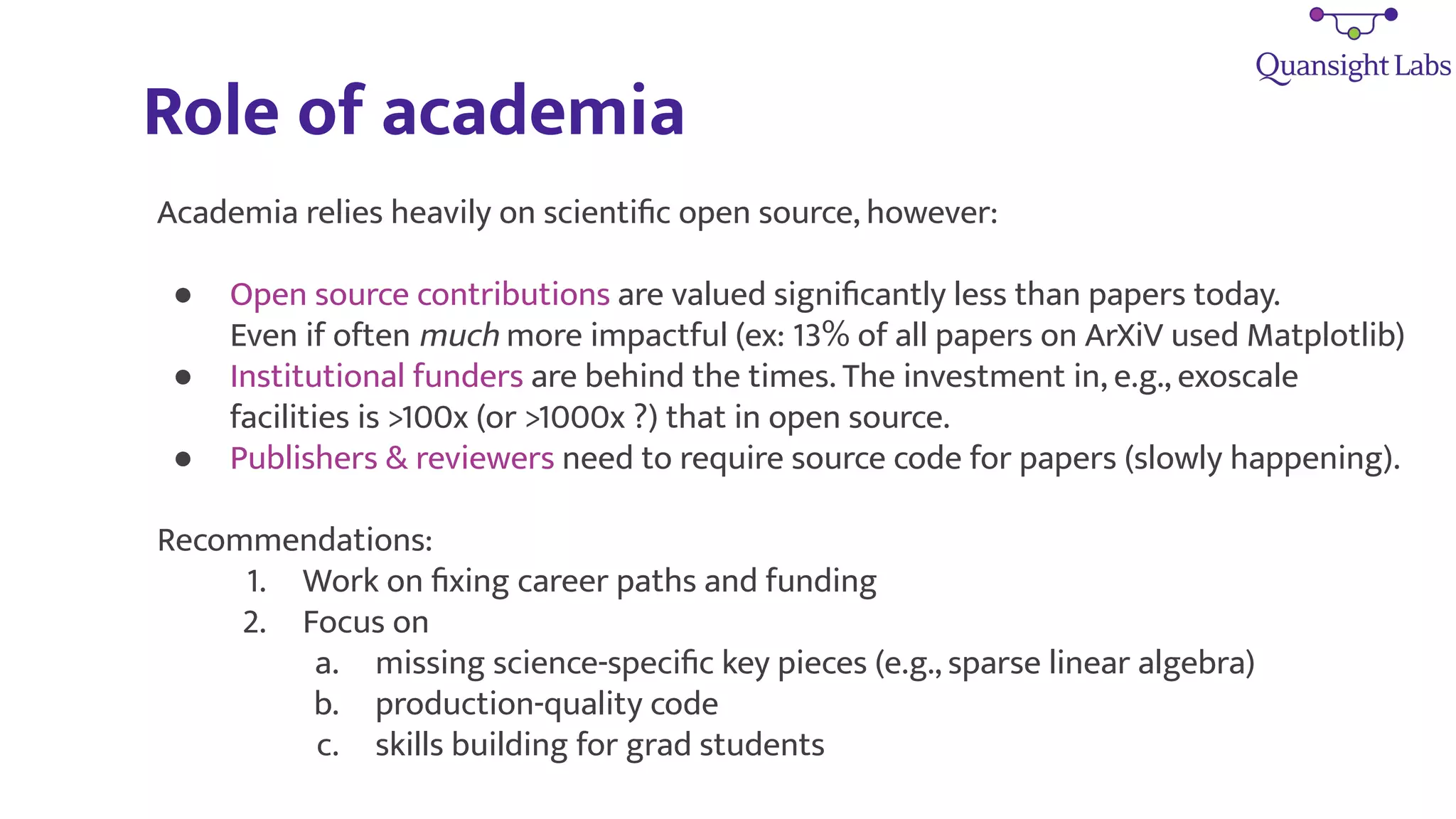 Role of academia
Academia relies heavily on scientiﬁc open source, however:
● Open source contributions are valued signiﬁcantly less than papers today.
Even if often much more impactful (ex: 13% of all papers on ArXiV used Matplotlib)
● Institutional funders are behind the times. The investment in, e.g., exoscale
facilities is >100x (or >1000x ?) that in open source.
● Publishers & reviewers need to require source code for papers (slowly happening).
Recommendations:
1. Work on ﬁxing career paths and funding
2. Focus on
a. missing science-speciﬁc key pieces (e.g., sparse linear algebra)
b. production-quality code
c. skills building for grad students
 