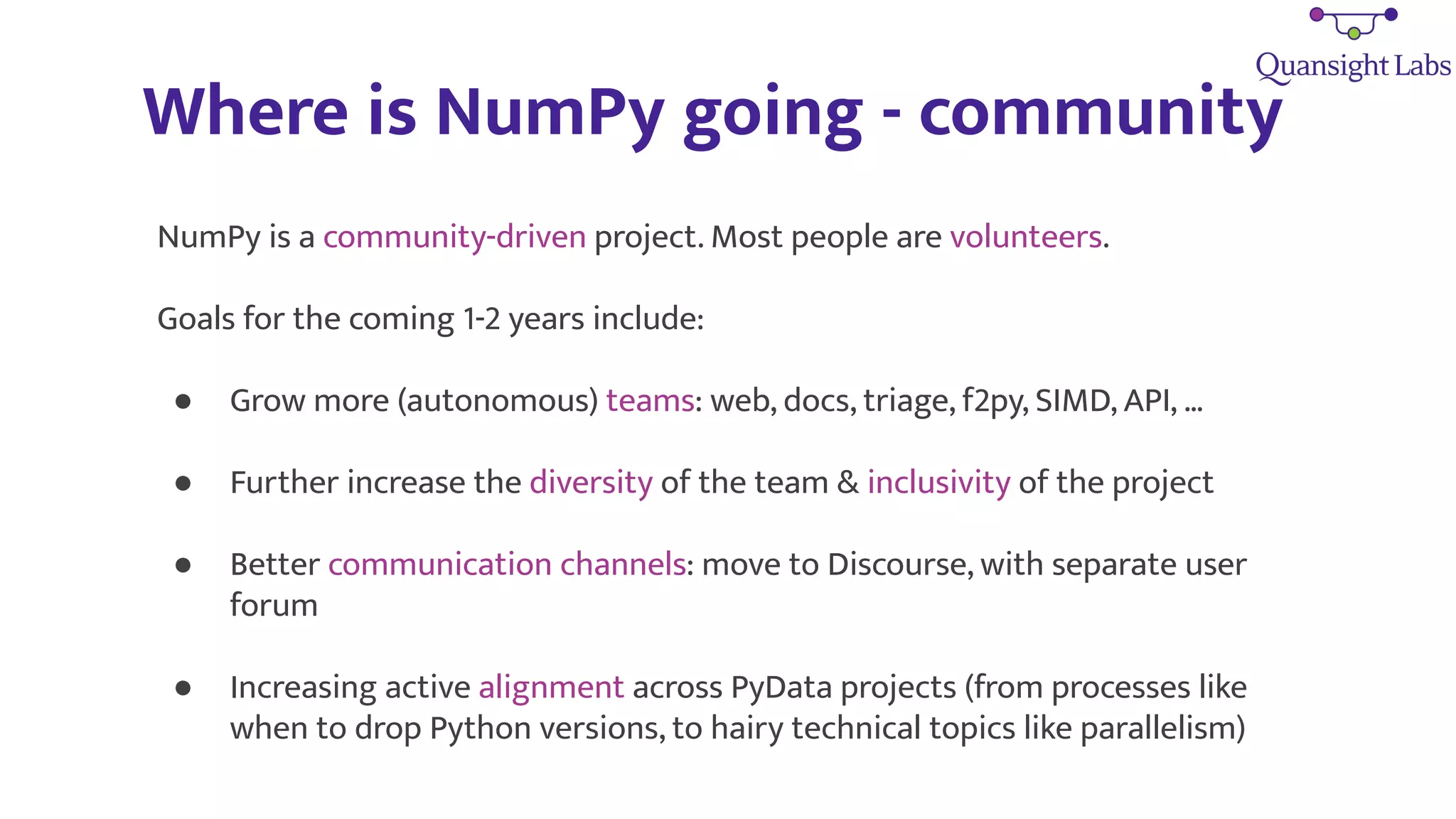 Where is NumPy going - community
NumPy is a community-driven project. Most people are volunteers.
Goals for the coming 1-2 years include:
● Grow more (autonomous) teams: web, docs, triage, f2py, SIMD, API, …
● Further increase the diversity of the team & inclusivity of the project
● Better communication channels: move to Discourse, with separate user
forum
● Increasing active alignment across PyData projects (from processes like
when to drop Python versions, to hairy technical topics like parallelism)
 