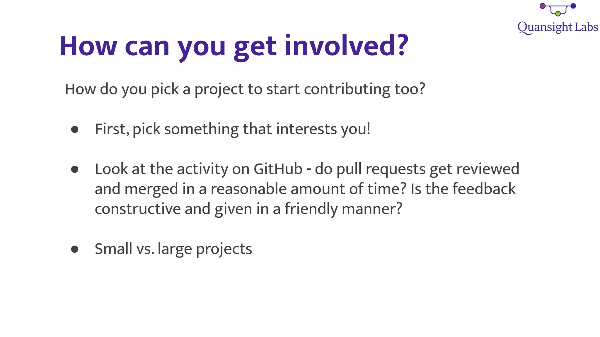 How can you get involved?
How do you pick a project to start contributing too?
● First, pick something that interests you!
● Look at the activity on GitHub - do pull requests get reviewed
and merged in a reasonable amount of time? Is the feedback
constructive and given in a friendly manner?
● Small vs. large projects
 