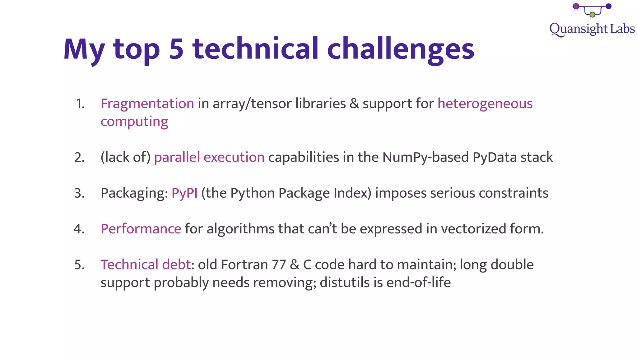 My top 5 technical challenges
1. Fragmentation in array/tensor libraries & support for heterogeneous
computing
2. (lack of) parallel execution capabilities in the NumPy-based PyData stack
3. Packaging: PyPI (the Python Package Index) imposes serious constraints
4. Performance for algorithms that can’t be expressed in vectorized form.
5. Technical debt: old Fortran 77 & C code hard to maintain; long double
support probably needs removing; distutils is end-of-life
 