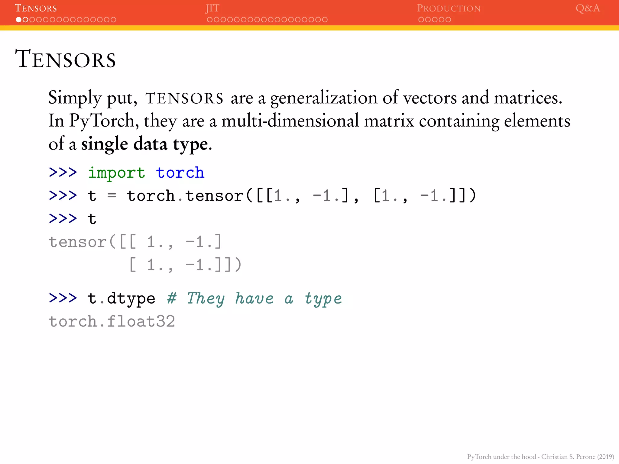PyTorch under the hood - Christian S. Perone (2019)
TENSORS JIT PRODUCTION Q&A
TENSORS
Simply put, TENSORS are a generalization of vectors and matrices.
In PyTorch, they are a multi-dimensional matrix containing elements
of a single data type.
>>> import torch
>>> t = torch.tensor([[1., -1.], [1., -1.]])
>>> t
tensor([[ 1., -1.]
[ 1., -1.]])
>>> t.dtype # They have a type
torch.float32
 