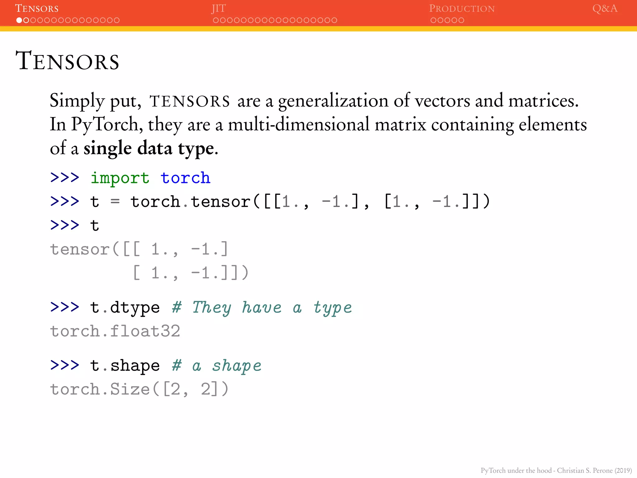 PyTorch under the hood - Christian S. Perone (2019)
TENSORS JIT PRODUCTION Q&A
TENSORS
Simply put, TENSORS are a generalization of vectors and matrices.
In PyTorch, they are a multi-dimensional matrix containing elements
of a single data type.
>>> import torch
>>> t = torch.tensor([[1., -1.], [1., -1.]])
>>> t
tensor([[ 1., -1.]
[ 1., -1.]])
>>> t.dtype # They have a type
torch.float32
>>> t.shape # a shape
torch.Size([2, 2])
 