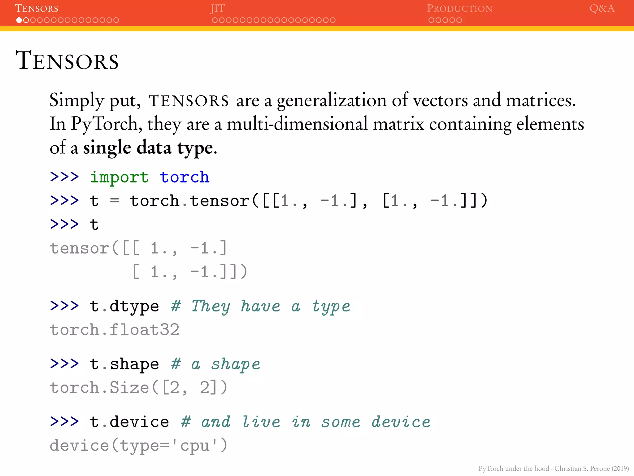 PyTorch under the hood - Christian S. Perone (2019)
TENSORS JIT PRODUCTION Q&A
TENSORS
Simply put, TENSORS are a generalization of vectors and matrices.
In PyTorch, they are a multi-dimensional matrix containing elements
of a single data type.
>>> import torch
>>> t = torch.tensor([[1., -1.], [1., -1.]])
>>> t
tensor([[ 1., -1.]
[ 1., -1.]])
>>> t.dtype # They have a type
torch.float32
>>> t.shape # a shape
torch.Size([2, 2])
>>> t.device # and live in some device
device(type='cpu')
 