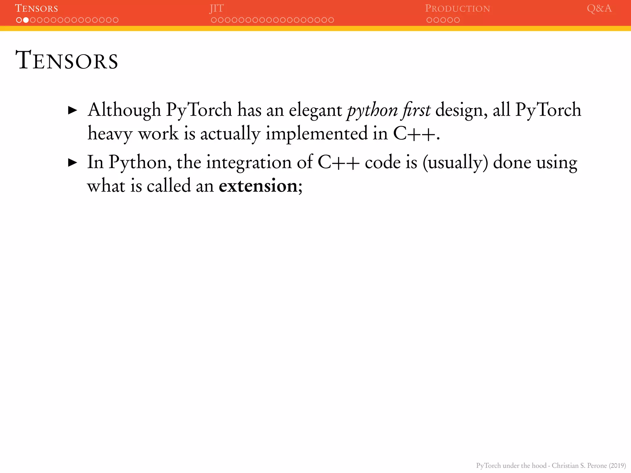 PyTorch under the hood - Christian S. Perone (2019)
TENSORS JIT PRODUCTION Q&A
TENSORS
Although PyTorch has an elegant python ﬁrst design, all PyTorch
heavy work is actually implemented in C++.
In Python, the integration of C++ code is (usually) done using
what is called an extension;
 