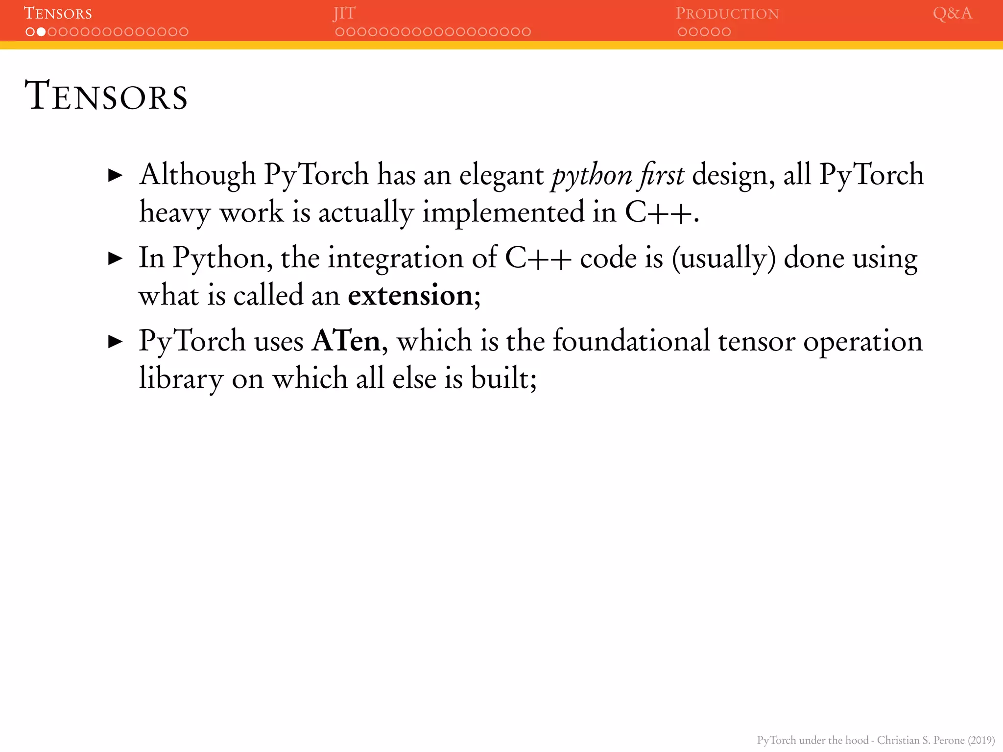 PyTorch under the hood - Christian S. Perone (2019)
TENSORS JIT PRODUCTION Q&A
TENSORS
Although PyTorch has an elegant python ﬁrst design, all PyTorch
heavy work is actually implemented in C++.
In Python, the integration of C++ code is (usually) done using
what is called an extension;
PyTorch uses ATen, which is the foundational tensor operation
library on which all else is built;
 