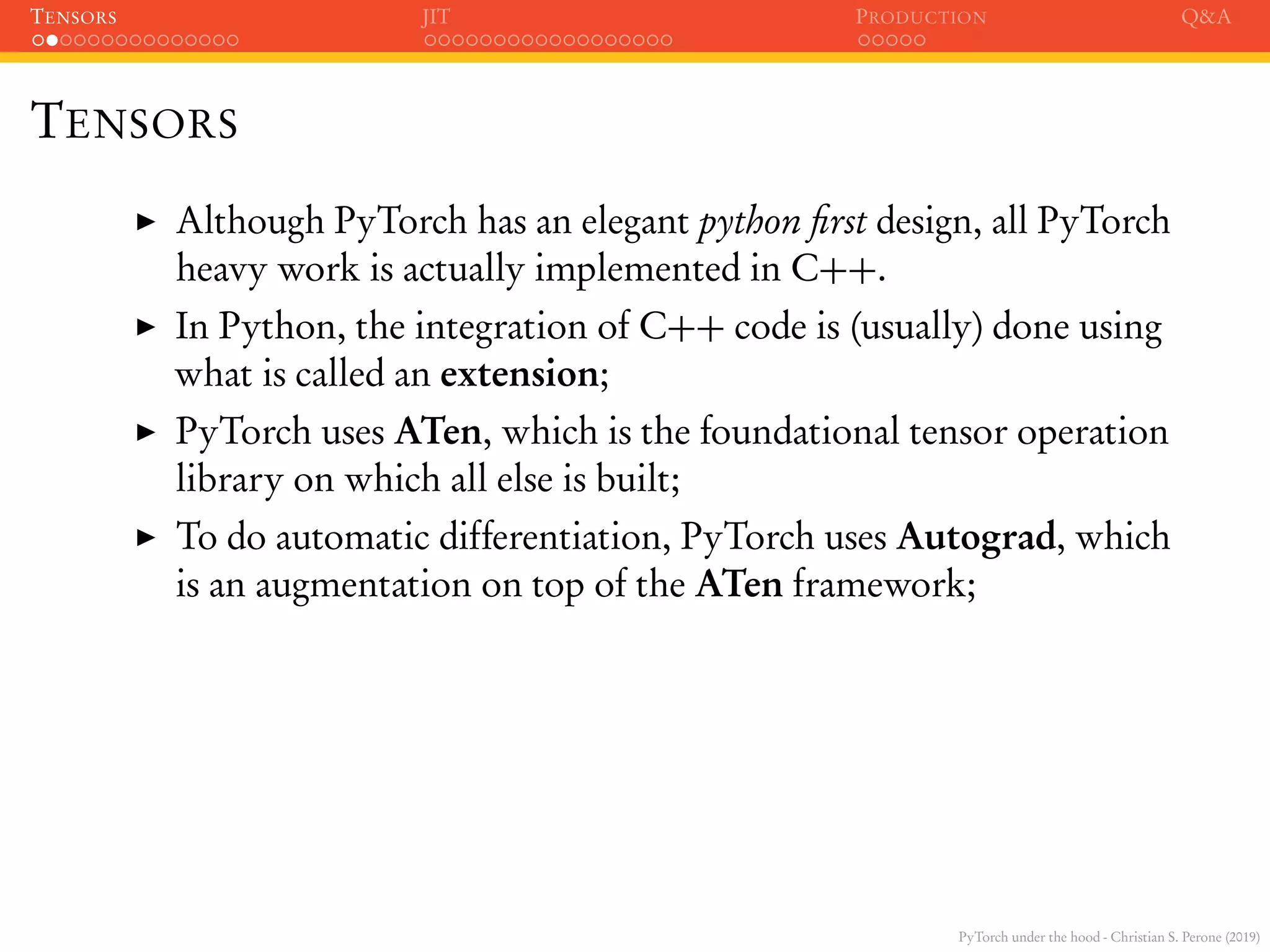 PyTorch under the hood - Christian S. Perone (2019)
TENSORS JIT PRODUCTION Q&A
TENSORS
Although PyTorch has an elegant python ﬁrst design, all PyTorch
heavy work is actually implemented in C++.
In Python, the integration of C++ code is (usually) done using
what is called an extension;
PyTorch uses ATen, which is the foundational tensor operation
library on which all else is built;
To do automatic differentiation, PyTorch uses Autograd, which
is an augmentation on top of the ATen framework;
 