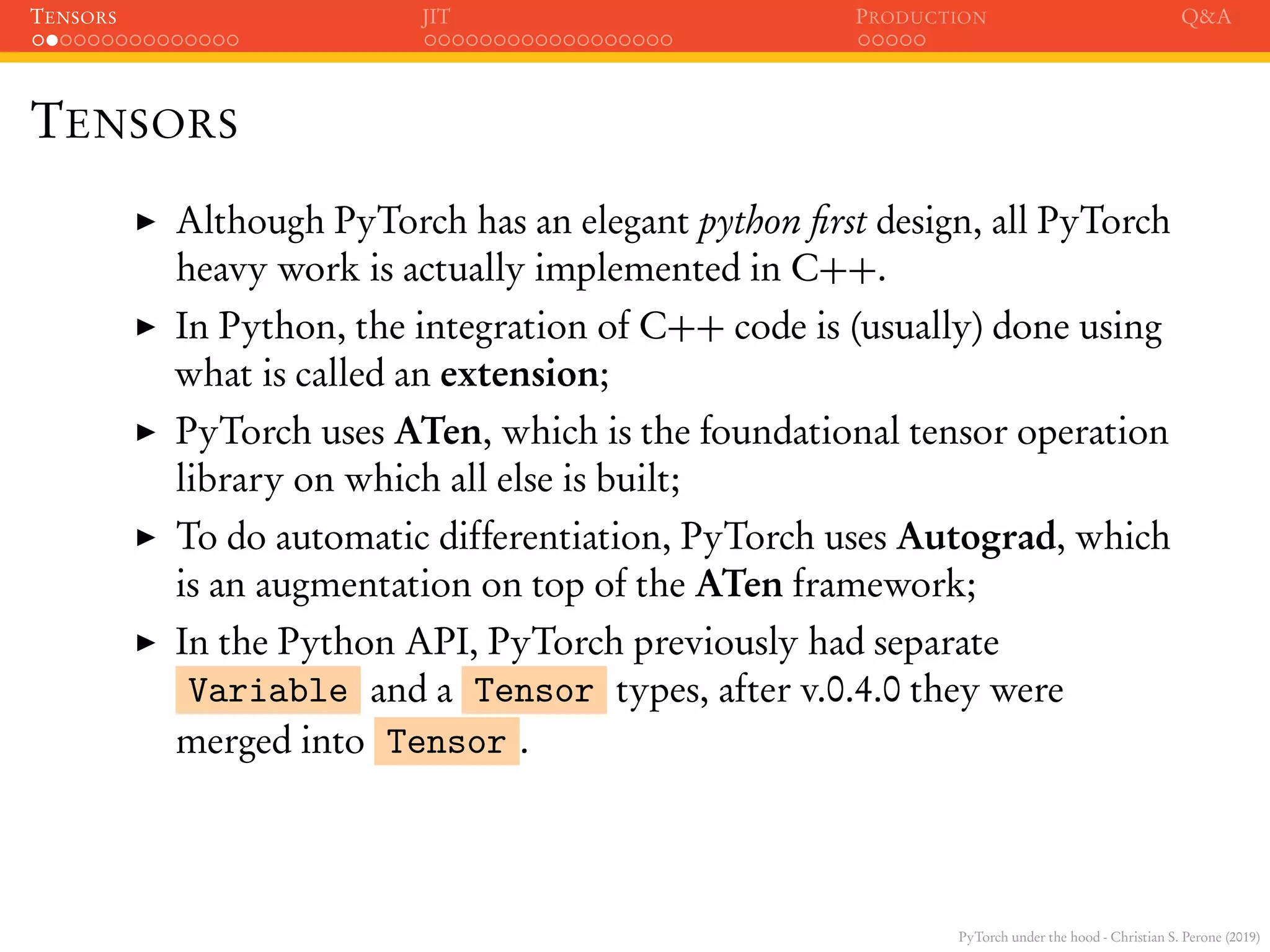 PyTorch under the hood - Christian S. Perone (2019)
TENSORS JIT PRODUCTION Q&A
TENSORS
Although PyTorch has an elegant python ﬁrst design, all PyTorch
heavy work is actually implemented in C++.
In Python, the integration of C++ code is (usually) done using
what is called an extension;
PyTorch uses ATen, which is the foundational tensor operation
library on which all else is built;
To do automatic differentiation, PyTorch uses Autograd, which
is an augmentation on top of the ATen framework;
In the Python API, PyTorch previously had separate
Variable and a Tensor types, after v.0.4.0 they were
merged into Tensor .
 