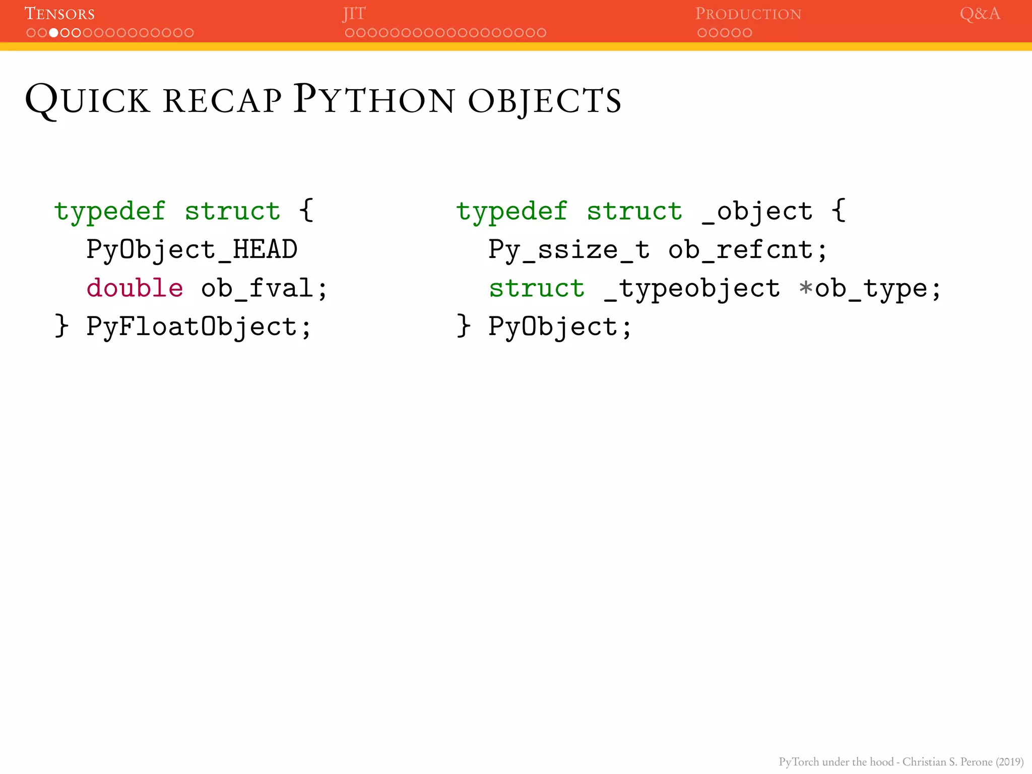 PyTorch under the hood - Christian S. Perone (2019)
TENSORS JIT PRODUCTION Q&A
QUICK RECAP PYTHON OBJECTS
typedef struct {
PyObject_HEAD
double ob_fval;
} PyFloatObject;
typedef struct _object {
Py_ssize_t ob_refcnt;
struct _typeobject *ob_type;
} PyObject;
 