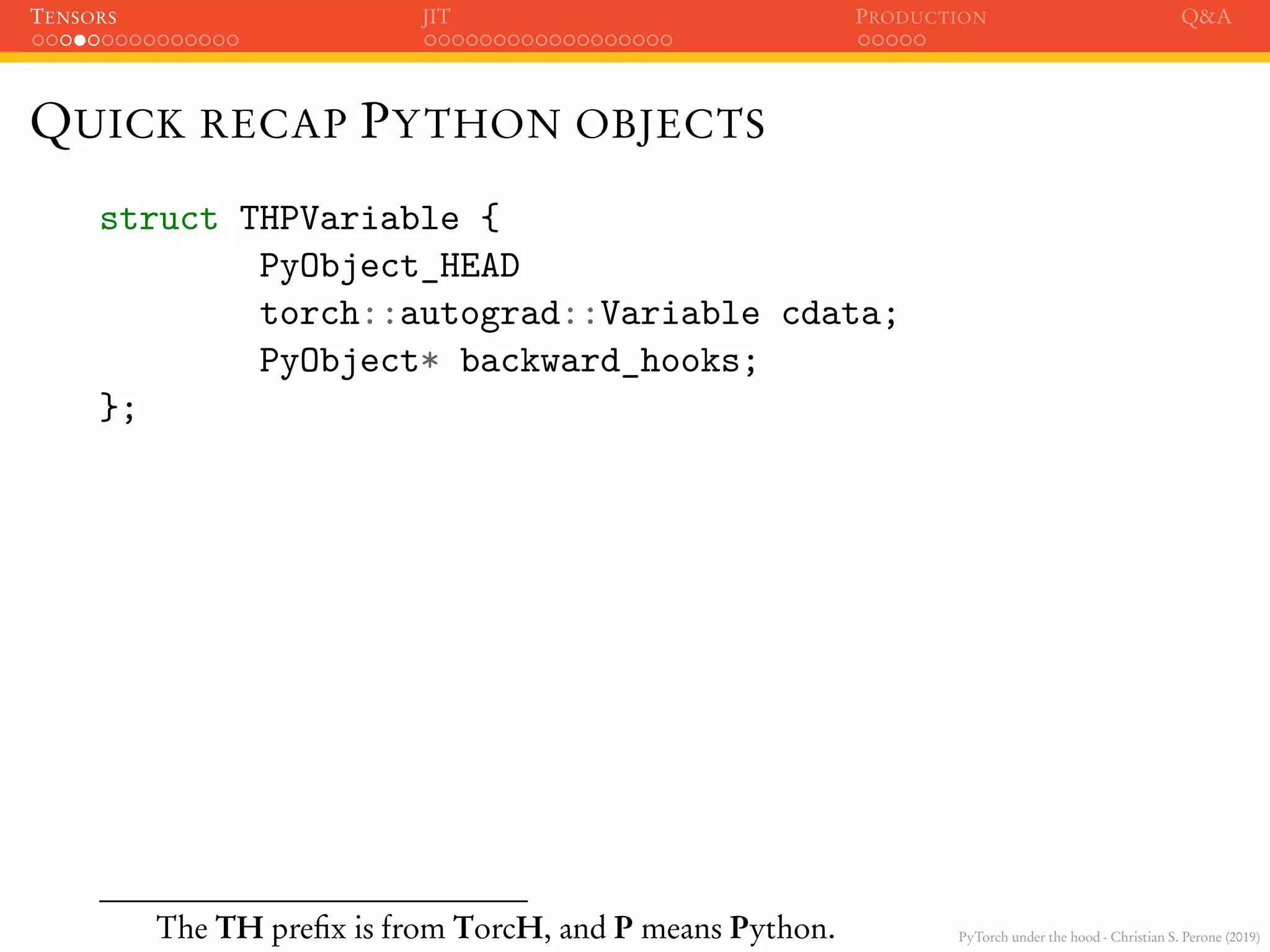 PyTorch under the hood - Christian S. Perone (2019)
TENSORS JIT PRODUCTION Q&A
QUICK RECAP PYTHON OBJECTS
struct THPVariable {
PyObject_HEAD
torch::autograd::Variable cdata;
PyObject* backward_hooks;
};
The TH preﬁx is from TorcH, and P means Python.
 