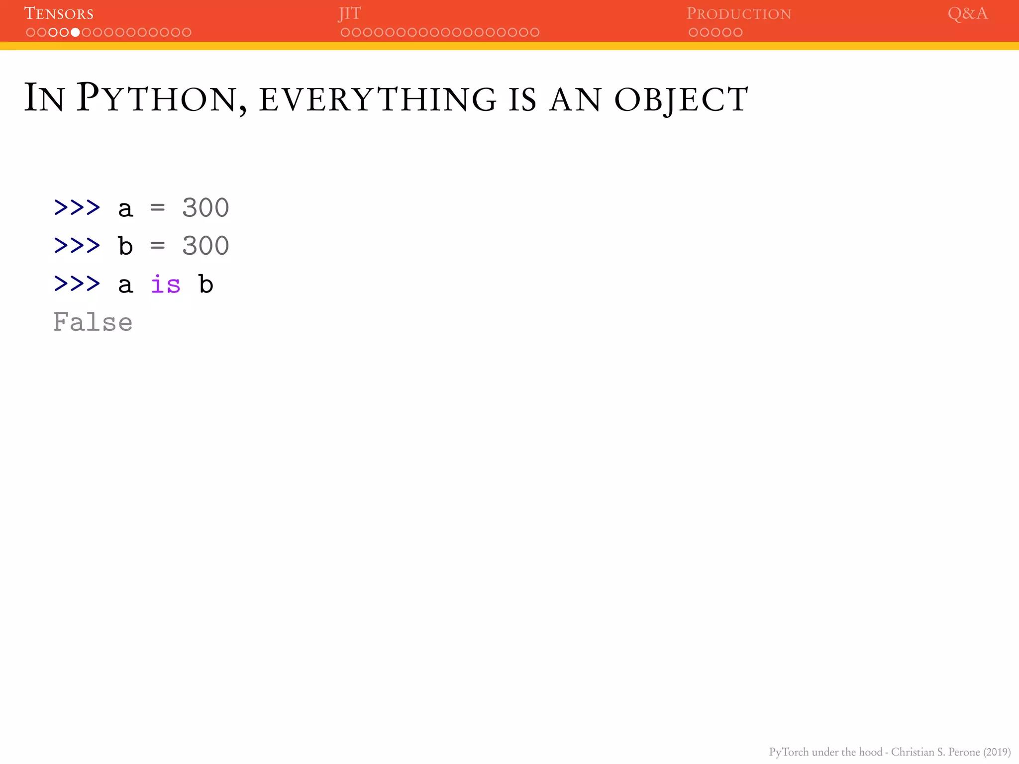 PyTorch under the hood - Christian S. Perone (2019)
TENSORS JIT PRODUCTION Q&A
IN PYTHON, EVERYTHING IS AN OBJECT
>>> a = 300
>>> b = 300
>>> a is b
False
 