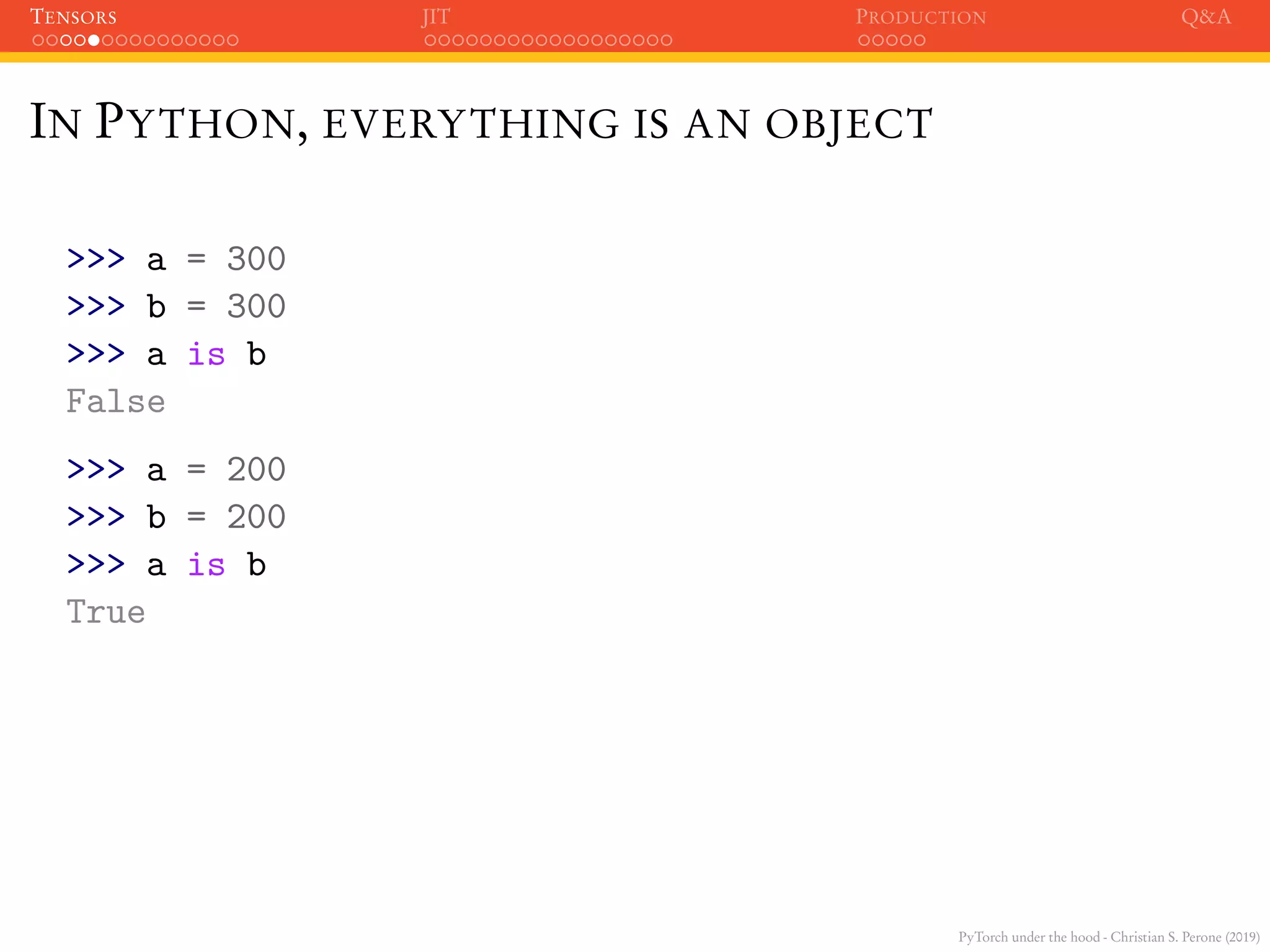 PyTorch under the hood - Christian S. Perone (2019)
TENSORS JIT PRODUCTION Q&A
IN PYTHON, EVERYTHING IS AN OBJECT
>>> a = 300
>>> b = 300
>>> a is b
False
>>> a = 200
>>> b = 200
>>> a is b
True
 