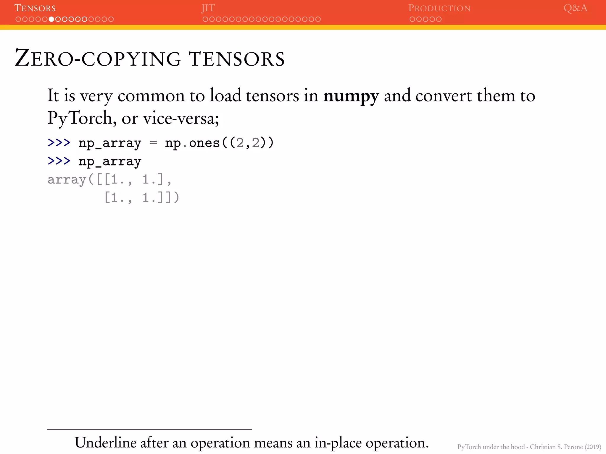 PyTorch under the hood - Christian S. Perone (2019)
TENSORS JIT PRODUCTION Q&A
ZERO-COPYING TENSORS
It is very common to load tensors in numpy and convert them to
PyTorch, or vice-versa;
>>> np_array = np.ones((2,2))
>>> np_array
array([[1., 1.],
[1., 1.]])
Underline after an operation means an in-place operation.
 
