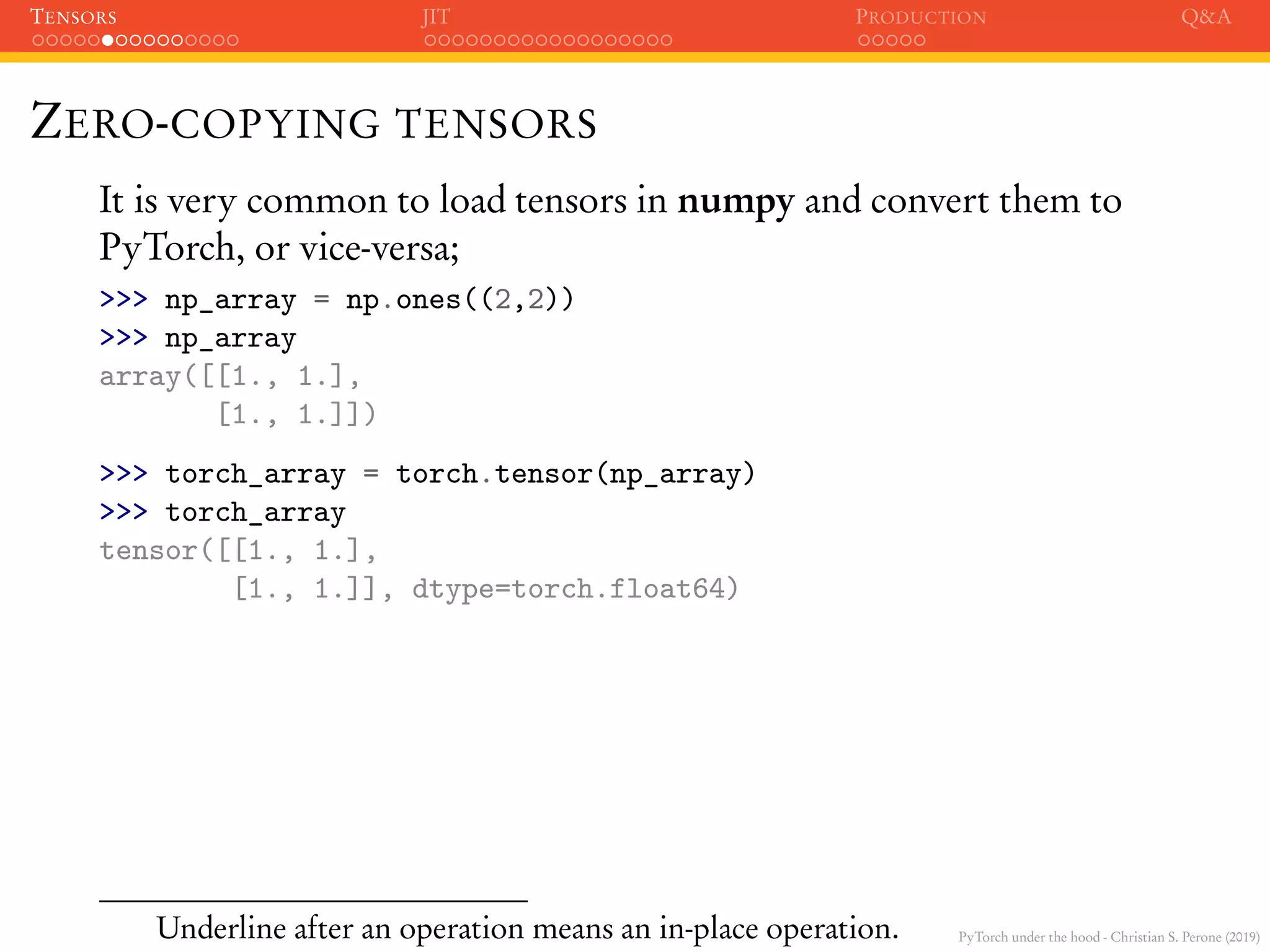 PyTorch under the hood - Christian S. Perone (2019)
TENSORS JIT PRODUCTION Q&A
ZERO-COPYING TENSORS
It is very common to load tensors in numpy and convert them to
PyTorch, or vice-versa;
>>> np_array = np.ones((2,2))
>>> np_array
array([[1., 1.],
[1., 1.]])
>>> torch_array = torch.tensor(np_array)
>>> torch_array
tensor([[1., 1.],
[1., 1.]], dtype=torch.float64)
Underline after an operation means an in-place operation.
 